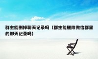 群主能删掉聊天记录吗（群主能删除微信群里的聊天记录吗）