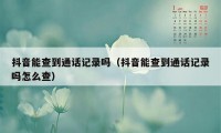 抖音能查到通话记录吗（抖音能查到通话记录吗怎么查）