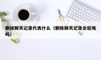 删掉聊天记录代表什么（删除聊天记录会后悔吗）