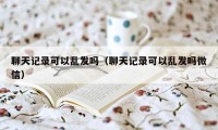 聊天记录可以乱发吗（聊天记录可以乱发吗微信）