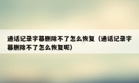 通话记录字幕删除不了怎么恢复（通话记录字幕删除不了怎么恢复呢）