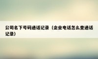 公司名下号码通话记录（企业电话怎么查通话记录）