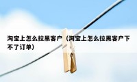 淘宝上怎么拉黑客户（淘宝上怎么拉黑客户下不了订单）