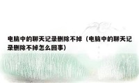 电脑中的聊天记录删除不掉（电脑中的聊天记录删除不掉怎么回事）