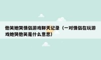 他笑她哭情侣游戏聊天记录（一对情侣在玩游戏她哭他笑是什么意思）