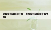 央视视频破解版下载（央视视频破解版下载免费）