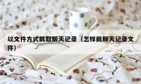 以文件方式截取聊天记录（怎样截聊天记录文件）