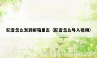 配音怎么发到邮箱里去（配音怎么导入视频）