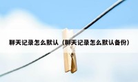 聊天记录怎么默认（聊天记录怎么默认备份）