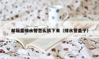 邮箱盖排水管怎么摘下来（排水管盖子）