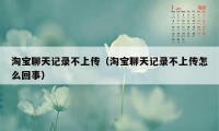 淘宝聊天记录不上传（淘宝聊天记录不上传怎么回事）