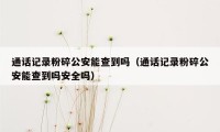 通话记录粉碎公安能查到吗（通话记录粉碎公安能查到吗安全吗）