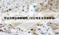 可以注册公司邮箱吗（以公司名义注册邮箱）