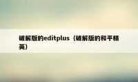 破解版的editplus（破解版的和平精英）