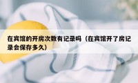 在宾馆的开房次数有记录吗（在宾馆开了房记录会保存多久）