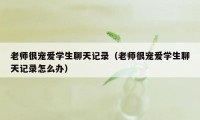 老师很宠爱学生聊天记录（老师很宠爱学生聊天记录怎么办）