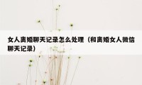 女人离婚聊天记录怎么处理（和离婚女人微信聊天记录）