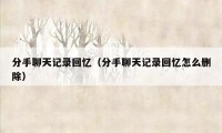 分手聊天记录回忆（分手聊天记录回忆怎么删除）