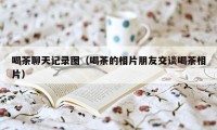 喝茶聊天记录图（喝茶的相片朋友交谈喝茶相片）