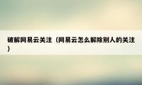 破解网易云关注（网易云怎么解除别人的关注）