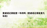 查通话记录能查一年的吗（查通话记录能查几年的）