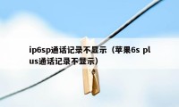 ip6sp通话记录不显示（苹果6s plus通话记录不显示）