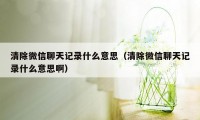 清除微信聊天记录什么意思（清除微信聊天记录什么意思啊）